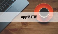 app退订阅(app取消订阅会退钱吗)